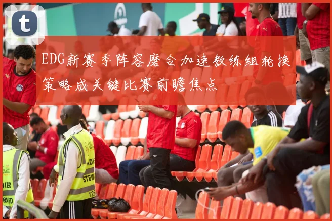 EDG新赛季阵容磨合加速教练组轮换策略成关键比赛前瞻焦点